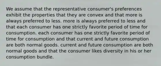 We assume that the representative consumer's preferences exhibit the properties that they are convex and that more is always preferred to less. more is always preferred to less and that each consumer has one strictly favorite period of time for consumption. each consumer has one strictly favorite period of time for consumption and that current and future consumption are both normal goods. current and future consumption are both normal goods and that the consumer likes diversity in his or her consumption bundle.