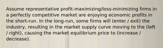 Assume representative profit-maximizing/loss-minimizing firms in a perfectly competitive market are enjoying economic profits in the short-run. In the long-run, some firms will (enter / exit) the industry, resulting in the market supply curve moving to the (left / right), causing the market equilibrium price to (increase / decrease).