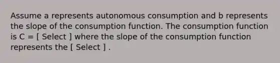 Assume a represents autonomous consumption and b represents the slope of the consumption function. The consumption function is C = [ Select ] where the slope of the consumption function represents the [ Select ] .