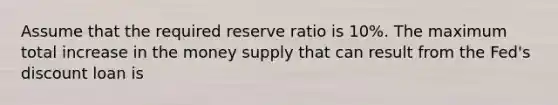 Assume that the required reserve ratio is​ 10%. The maximum total increase in the money supply that can result from the​ Fed's discount loan is