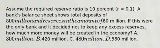 Assume the required reserve ratio is 10 percent (r = 0.1). A bank's balance sheet shows total deposits of 500 million and reserves in the amount of80 million. If this were the only bank and it decided not to keep any excess reserves, how much more money will be created in the economy? A. 300 million. B.420 million. C. 480 million. D.580 million.