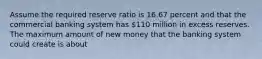 Assume the required reserve ratio is 16.67 percent and that the commercial banking system has 110 million in excess reserves. The maximum amount of new money that the banking system could create is about