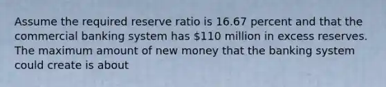 Assume the required reserve ratio is 16.67 percent and that the commercial banking system has 110 million in excess reserves. The maximum amount of new money that the banking system could create is about