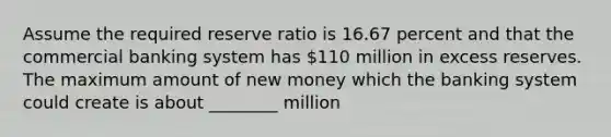 Assume the required reserve ratio is 16.67 percent and that the commercial banking system has 110 million in excess reserves. The maximum amount of new money which the banking system could create is about ________ million