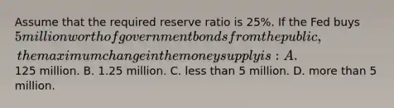 Assume that the required reserve ratio is 25%. If the Fed buys 5 million worth of government bonds from the public, the maximum change in the money supply is: A.125 million. B. 1.25 million. C. less than 5 million. D. more than 5 million.