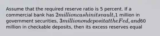 Assume that the required reserve ratio is 5 percent. If a commercial bank has 2 million cash in its vault,1 million in government securities, 3 million on deposit at the Fed, and60 million in checkable deposits, then its excess reserves equal