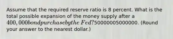 Assume that the required reserve ratio is 8 percent. What is the total possible expansion of the money supply after a 400,000 bond purchase by the​ Fed? ​50000005000000. ​(Round your answer to the nearest​ dollar.)