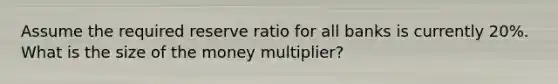 Assume the required reserve ratio for all banks is currently 20%. What is the size of the money multiplier?