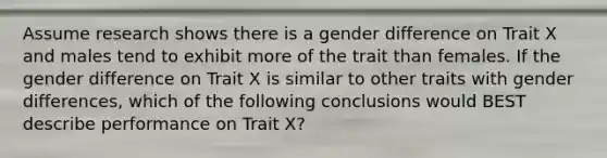 Assume research shows there is a gender difference on Trait X and males tend to exhibit more of the trait than females. If the gender difference on Trait X is similar to other traits with gender differences, which of the following conclusions would BEST describe performance on Trait X?