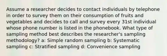 Assume a researcher decides to contact individuals by telephone in order to survey them on their consumption of fruits and vegetables and decides to call and survey every 31st individual whose phone number is listed in the phonebook. What type of sampling method best describes the researcher's sampling methodology? a: Simple random sampling b: Systematic sampling c: Stratified sampling d: Convenience sampling