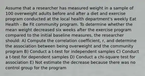 Assume that a researcher has measured weight in a sample of 100 overweight adults before and after a diet and exercise program conducted at the local health department's weekly Eat Health - Be Fit community program. To determine whether the mean weight decreased six weeks after the exercise program compared to the initial baseline measures, the researcher should: A) Compute the correlation coefficient, r, and determine the association between being overweight and the community program B) Conduct a t-test for independent samples C) Conduct a t-test for dependent samples D) Conduct a chi-square test for association E) Not estimate the decrease because there was no control group for the program