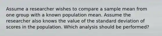 Assume a researcher wishes to compare a sample mean from one group with a known population mean. Assume the researcher also knows the value of the standard deviation of scores in the population. Which analysis should be performed?