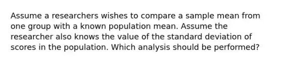 Assume a researchers wishes to compare a sample mean from one group with a known population mean. Assume the researcher also knows the value of the <a href='https://www.questionai.com/knowledge/kqGUr1Cldy-standard-deviation' class='anchor-knowledge'>standard deviation</a> of scores in the population. Which analysis should be performed?