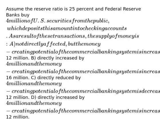 Assume the reserve ratio is 25 percent and Federal Reserve Banks buy 4 million of U.S. securities from the public, which deposits this amount into checking accounts. As a result of these transactions, the supply of money is: A) not directly affected, but the money-creating potential of the commercial banking system is increased by12 million. B) directly increased by 4 million and the money-creating potential of the commercial banking system is increased by an additional16 million. C) directly reduced by 4 million and the money-creating potential of the commercial banking system is decreased by an additional12 million. D) directly increased by 4 million and the money-creating potential of the commercial banking system is increased by an additional12 million.