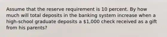 Assume that the reserve requirement is 10 percent. By how much will total deposits in the banking system increase when a high-school graduate deposits a 1,000 check received as a gift from his parents?