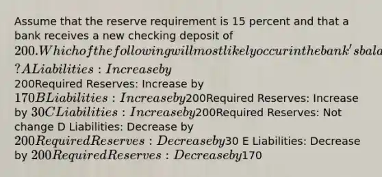 Assume that the reserve requirement is 15 percent and that a bank receives a new checking deposit of 200. Which of the following will most likely occur in the bank's balance sheet? A Liabilities: Increase by200Required Reserves: Increase by170 B Liabilities: Increase by200Required Reserves: Increase by 30 C Liabilities: Increase by200Required Reserves: Not change D Liabilities: Decrease by 200Required Reserves: Decrease by30 E Liabilities: Decrease by 200Required Reserves: Decrease by170