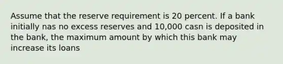 Assume that the reserve requirement is 20 percent. If a bank initially nas no excess reserves and 10,000 casn is deposited in the bank, the maximum amount by which this bank may increase its loans