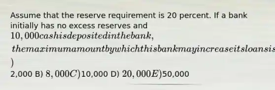 Assume that the reserve requirement is 20 percent. If a bank initially has no excess reserves and 10,000 cash is deposited in the bank, the maximum amount by which this bank may increase its loans is A)2,000 B) 8,000 C)10,000 D) 20,000 E)50,000