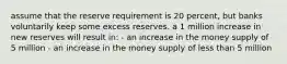 assume that the reserve requirement is 20 percent, but banks voluntarily keep some excess reserves. a 1 million increase in new reserves will result in: - an increase in the money supply of 5 million - an increase in the money supply of less than 5 million