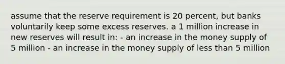 assume that the reserve requirement is 20 percent, but banks voluntarily keep some excess reserves. a 1 million increase in new reserves will result in: - an increase in the money supply of 5 million - an increase in the money supply of less than 5 million