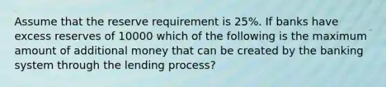 Assume that the reserve requirement is 25%. If banks have excess reserves of 10000 which of the following is the maximum amount of additional money that can be created by the banking system through the lending process?