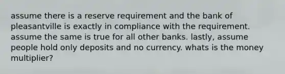 assume there is a reserve requirement and the bank of pleasantville is exactly in compliance with the requirement. assume the same is true for all other banks. lastly, assume people hold only deposits and no currency. whats is the money multiplier?