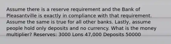 Assume there is a reserve requirement and the Bank of Pleasantville is exactly in compliance with that requirement. Assume the same is true for all other banks. Lastly, assume people hold only deposits and no currency. What is the money multiplier? Reserves: 3000 Lons 47,000 Deposits 50000