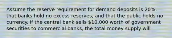 Assume the reserve requirement for demand deposits is 20%, that banks hold no excess reserves, and that the public holds no currency. If the central bank sells 10,000 worth of government securities to commercial banks, the total money supply will-