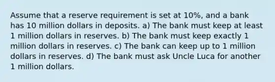 Assume that a reserve requirement is set at 10%, and a bank has 10 million dollars in deposits. a) The bank must keep at least 1 million dollars in reserves. b) The bank must keep exactly 1 million dollars in reserves. c) The bank can keep up to 1 million dollars in reserves. d) The bank must ask Uncle Luca for another 1 million dollars.