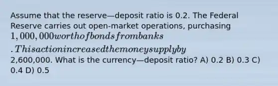 Assume that the reserve—deposit ratio is 0.2. The Federal Reserve carries out open-market operations, purchasing 1,000,000 worth of bonds from banks. This action increased the money supply by2,600,000. What is the currency—deposit ratio? A) 0.2 B) 0.3 C) 0.4 D) 0.5