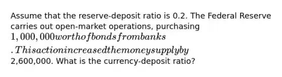 Assume that the reserve-deposit ratio is 0.2. The Federal Reserve carries out open-market operations, purchasing 1,000,000 worth of bonds from banks. This action increased the money supply by2,600,000. What is the currency-deposit ratio?