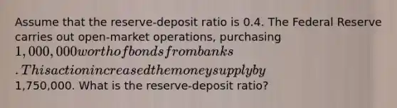 Assume that the​ reserve-deposit ratio is 0.4. The Federal Reserve carries out​ open-market operations, purchasing​ 1,000,000 worth of bonds from banks. This action increased the money supply by​1,750,000. What is the​ reserve-deposit ratio?