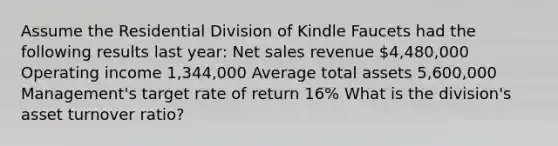 Assume the Residential Division of Kindle Faucets had the following results last​ year: Net sales revenue 4,480,000 Operating income 1,344,000 Average total assets 5,600,000 Management's target rate of return 16% What is the​ division's asset turnover​ ratio?