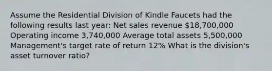 Assume the Residential Division of Kindle Faucets had the following results last​ year: Net sales revenue 18,700,000 Operating income 3,740,000 Average total assets 5,500,000 Management's target rate of return 12% What is the​ division's asset turnover​ ratio?