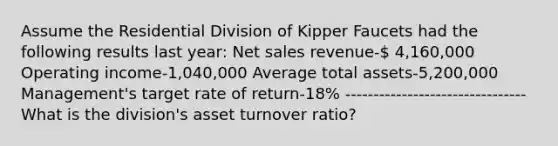 Assume the Residential Division of Kipper Faucets had the following results last year: Net sales revenue- 4,160,000 Operating income-1,040,000 Average total assets-5,200,000 Management's target rate of return-18% -------------------------------- What is the division's asset turnover ratio?