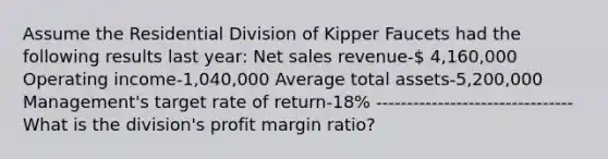 Assume the Residential Division of Kipper Faucets had the following results last year: Net sales revenue- 4,160,000 Operating income-1,040,000 Average total assets-5,200,000 Management's target rate of return-18% -------------------------------- What is the division's profit margin ratio?