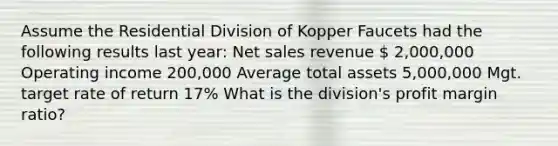 Assume the Residential Division of Kopper Faucets had the following results last​ year: Net sales revenue  2,000,000 Operating income 200,000 Average total assets 5,000,000 Mgt. target rate of return 17% What is the division's profit margin ratio?