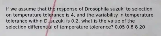 If we assume that the response of Drosophila suzuki to selection on temperature tolerance is 4, and the variability in temperature tolerance within D. suzuki is 0.2, what is the value of the selection differential of temperature tolerance? 0.05 0.8 8 20