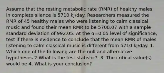 Assume that the resting metabolic rate (RMR) of healthy males in complete silence is 5710 kJ/day. Researchers measured the RMR of 45 healthy males who were listening to calm classical music and found their mean RMR to be 5708.07 with a sample standard deviation of 992.05. At the α=0.05 level of significance, test if there is evidence to conclude that the mean RMR of males listening to calm classical music is different from 5710 kJ/day. 1. Which one of the following are the null and alternative hypotheses 2.What is the test statistic?. 3. The critical value(s) would be 4. What is your conclusion?