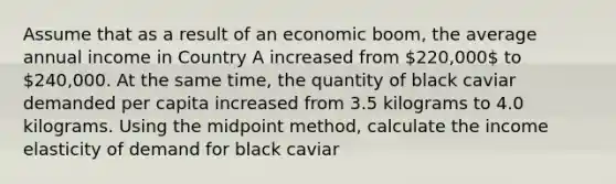 Assume that as a result of an economic boom, the average annual income in Country A increased from 220,000 to ⁢240,000. At the same time, the quantity of black caviar demanded per capita increased from 3.5 kilograms to 4.0 kilograms. Using the midpoint method, calculate the income elasticity of demand for black caviar