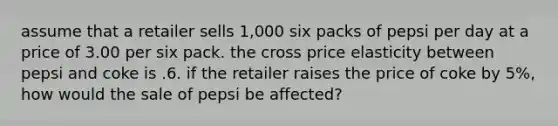 assume that a retailer sells 1,000 six packs of pepsi per day at a price of 3.00 per six pack. the cross price elasticity between pepsi and coke is .6. if the retailer raises the price of coke by 5%, how would the sale of pepsi be affected?