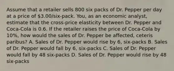 Assume that a retailer sells 800 six packs of Dr. Pepper per day at a price of 3.00/six-pack. You, as an economic analyst, estimate that the cross-price elasticity between Dr. Pepper and Coca-Cola is 0.6. If the retailer raises the price of Coca-Cola by 10%, how would the sales of Dr. Pepper be affected, ceteris paribus? A. Sales of Dr. Pepper would rise by 6, six-packs B. Sales of Dr. Pepper would fall by 6, six-packs C. Sales of Dr. Pepper would fall by 48 six-packs D. Sales of Dr. Pepper would rise by 48 six-packs