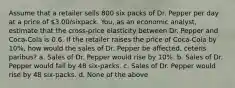 Assume that a retailer sells 800 six packs of Dr. Pepper per day at a price of 3.00/sixpack. You, as an economic analyst, estimate that the cross-price elasticity between Dr. Pepper and Coca-Cola is 0.6. If the retailer raises the price of Coca-Cola by 10%, how would the sales of Dr. Pepper be affected, ceteris paribus? a. Sales of Dr. Pepper would rise by 10%. b. Sales of Dr. Pepper would fall by 48 six-packs. c. Sales of Dr. Pepper would rise by 48 six-packs. d. None of the above