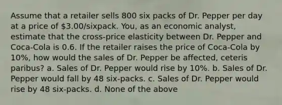 Assume that a retailer sells 800 six packs of Dr. Pepper per day at a price of 3.00/sixpack. You, as an economic analyst, estimate that the cross-price elasticity between Dr. Pepper and Coca-Cola is 0.6. If the retailer raises the price of Coca-Cola by 10%, how would the sales of Dr. Pepper be affected, ceteris paribus? a. Sales of Dr. Pepper would rise by 10%. b. Sales of Dr. Pepper would fall by 48 six-packs. c. Sales of Dr. Pepper would rise by 48 six-packs. d. None of the above