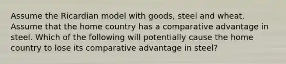 Assume the Ricardian model with goods, steel and wheat. Assume that the home country has a comparative advantage in steel. Which of the following will potentially cause the home country to lose its comparative advantage in steel?