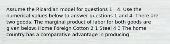 Assume the Ricardian model for questions 1 - 4. Use the numerical values below to answer questions 1 and 4. There are two goods. The marginal product of labor for both goods are given below: Home Foreign Cotton 2 1 Steel 4 3 The home country has a comparative advantage in producing