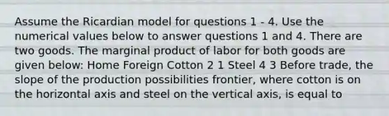 Assume the Ricardian model for questions 1 - 4. Use the numerical values below to answer questions 1 and 4. There are two goods. The marginal product of labor for both goods are given below: Home Foreign Cotton 2 1 Steel 4 3 Before trade, the slope of the production possibilities frontier, where cotton is on the horizontal axis and steel on the vertical axis, is equal to