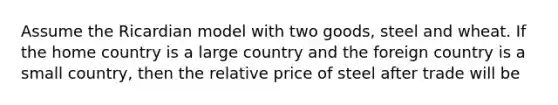 Assume the Ricardian model with two goods, steel and wheat. If the home country is a large country and the foreign country is a small country, then the relative price of steel after trade will be