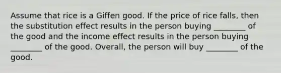 Assume that rice is a Giffen good. If the price of rice falls, then the substitution effect results in the person buying ________ of the good and the income effect results in the person buying ________ of the good. Overall, the person will buy ________ of the good.