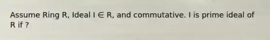 Assume Ring R, Ideal I ∈ R, and commutative. I is prime ideal of R if ?